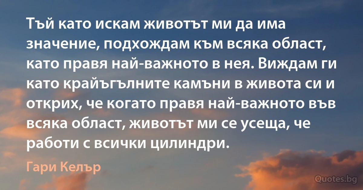 Тъй като искам животът ми да има значение, подхождам към всяка област, като правя най-важното в нея. Виждам ги като крайъгълните камъни в живота си и открих, че когато правя най-важното във всяка област, животът ми се усеща, че работи с всички цилиндри. (Гари Келър)