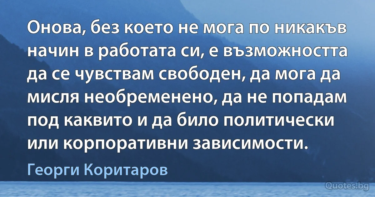 Онова, без което не мога по никакъв начин в работата си, е възможността да се чувствам свободен, да мога да мисля необременено, да не попадам под каквито и да било политически или корпоративни зависимости. (Георги Коритаров)