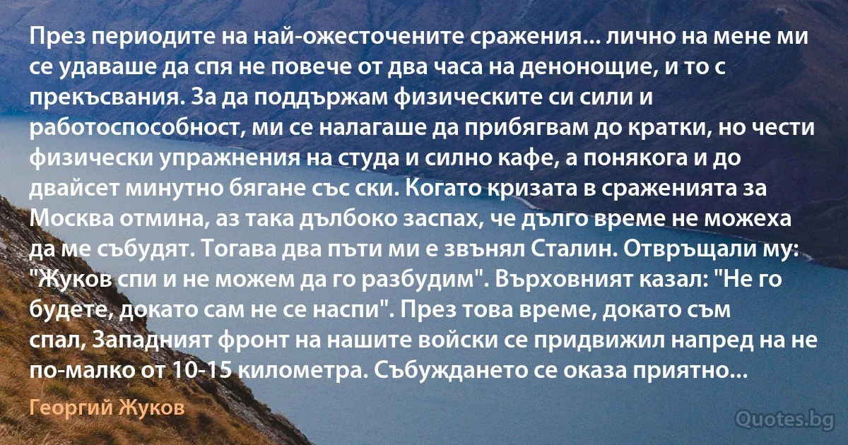 През периодите на най-ожесточените сражения... лично на мене ми се удаваше да спя не повече от два часа на денонощие, и то с прекъсвания. За да поддържам физическите си сили и работоспособност, ми се налагаше да прибягвам до кратки, но чести физически упражнения на студа и силно кафе, а понякога и до двайсет минутно бягане със ски. Когато кризата в сраженията за Москва отмина, аз така дълбоко заспах, че дълго време не можеха да ме събудят. Тогава два пъти ми е звънял Сталин. Отвръщали му: "Жуков спи и не можем да го разбудим". Върховният казал: "Не го будете, докато сам не се наспи". През това време, докато съм спал, Западният фронт на нашите войски се придвижил напред на не по-малко от 10-15 километра. Събуждането се оказа приятно... (Георгий Жуков)