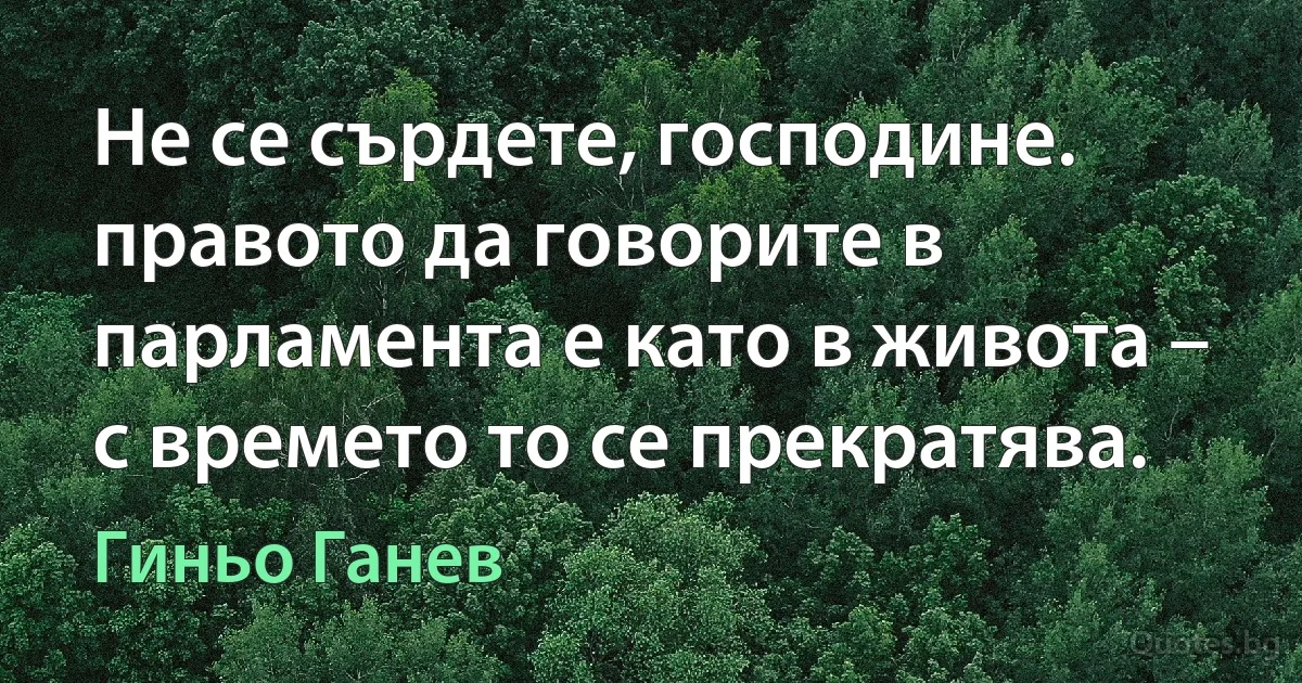 Не се сърдете, господине. правото да говорите в парламента е като в живота – с времето то се прекратява. (Гиньо Ганев)