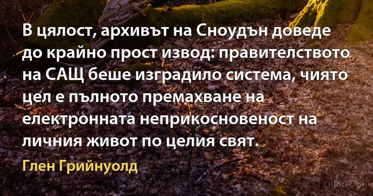 В цялост, архивът на Сноудън доведе до крайно прост извод: правителството на САЩ беше изградило система, чиято цел е пълното премахване на електронната неприкосновеност на личния живот по целия свят. (Глен Грийнуолд)