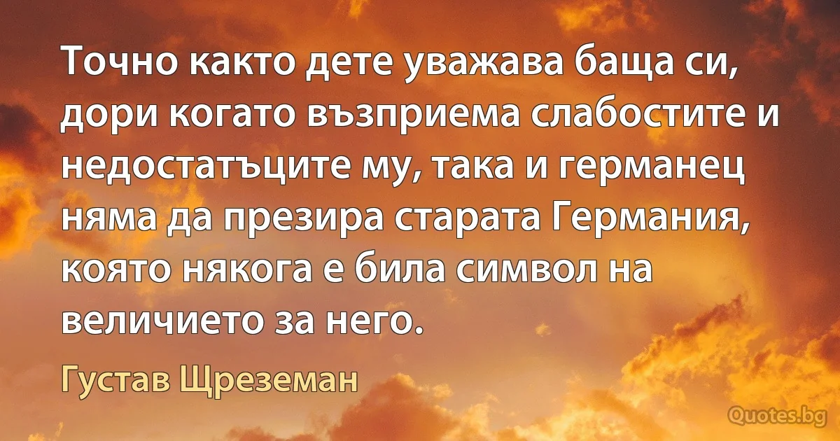 Точно както дете уважава баща си, дори когато възприема слабостите и недостатъците му, така и германец няма да презира старата Германия, която някога е била символ на величието за него. (Густав Щреземан)