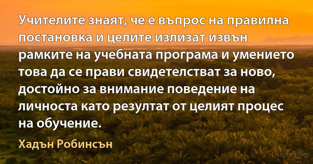 Учителите знаят, че е въпрос на правилна постановка и целите излизат извън рамките на учебната програма и умението това да се прави свидетелстват за ново, достойно за внимание поведение на личноста като резултат от целият процес на обучение. (Хадън Робинсън)