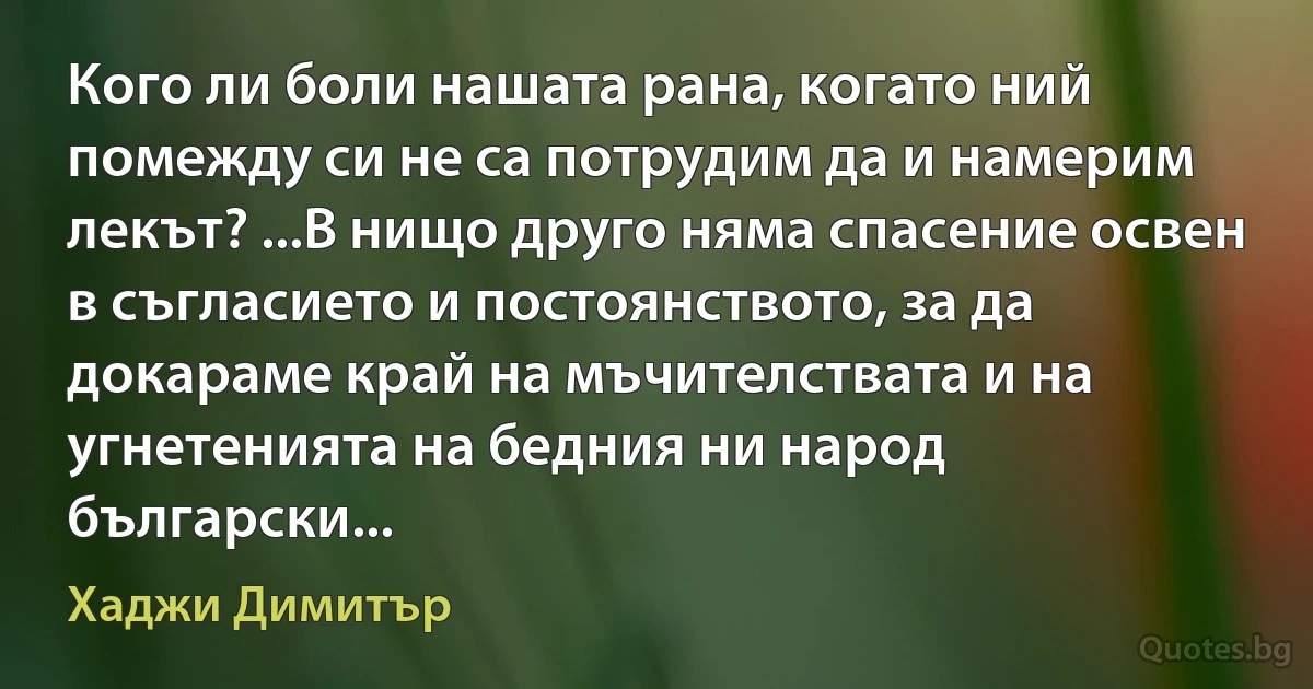 Кого ли боли нашата рана, когато ний помежду си не са потрудим да и намерим лекът? ...В нищо друго няма спасение освен в съгласието и постоянството, за да докараме край на мъчителствата и на угнетенията на бедния ни народ български... (Хаджи Димитър)