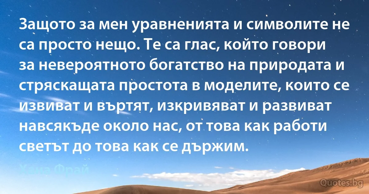 Защото за мен уравненията и символите не са просто нещо. Те са глас, който говори за невероятното богатство на природата и стряскащата простота в моделите, които се извиват и въртят, изкривяват и развиват навсякъде около нас, от това как работи светът до това как се държим. (Хана Фрай)