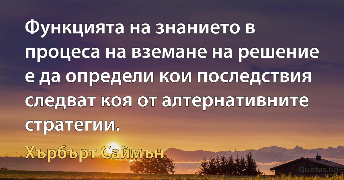 Функцията на знанието в процеса на вземане на решение е да определи кои последствия следват коя от алтернативните стратегии. (Хърбърт Саймън)