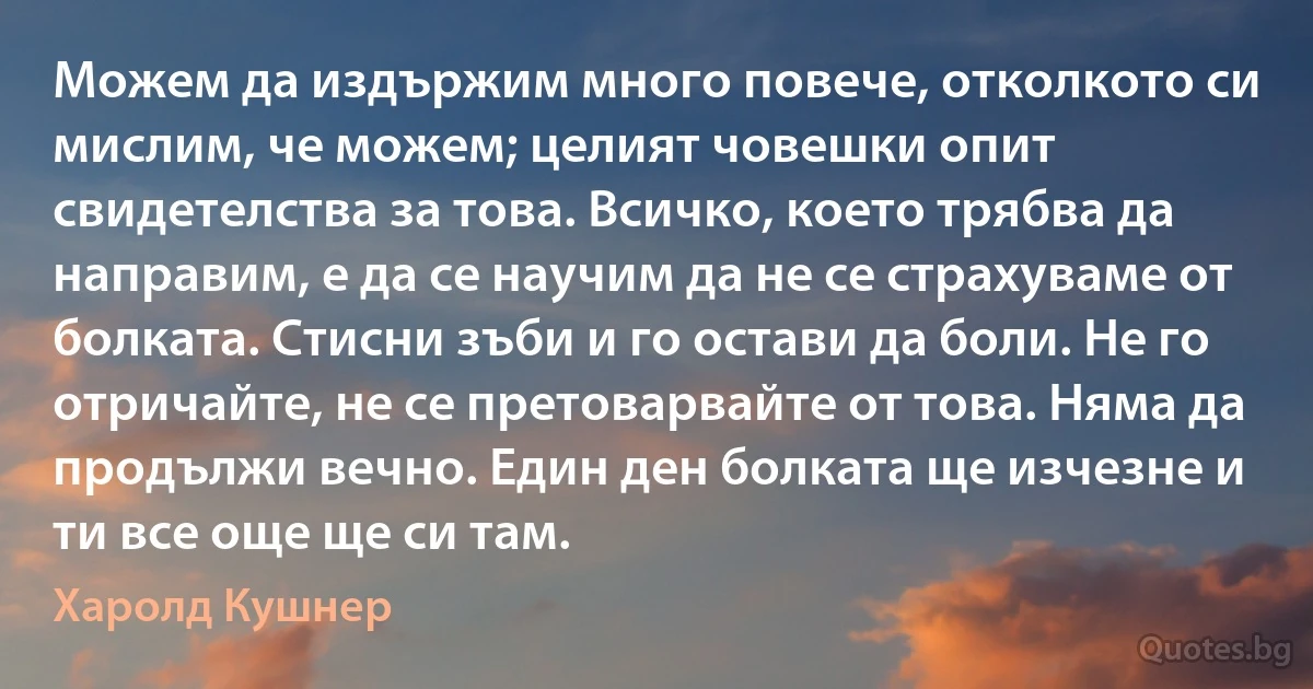 Можем да издържим много повече, отколкото си мислим, че можем; целият човешки опит свидетелства за това. Всичко, което трябва да направим, е да се научим да не се страхуваме от болката. Стисни зъби и го остави да боли. Не го отричайте, не се претоварвайте от това. Няма да продължи вечно. Един ден болката ще изчезне и ти все още ще си там. (Харолд Кушнер)