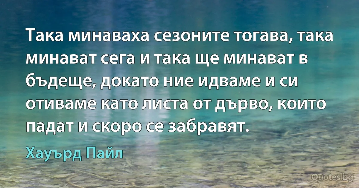 Така минаваха сезоните тогава, така минават сега и така ще минават в бъдеще, докато ние идваме и си отиваме като листа от дърво, които падат и скоро се забравят. (Хауърд Пайл)