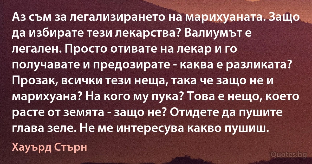 Аз съм за легализирането на марихуаната. Защо да избирате тези лекарства? Валиумът е легален. Просто отивате на лекар и го получавате и предозирате - каква е разликата? Прозак, всички тези неща, така че защо не и марихуана? На кого му пука? Това е нещо, което расте от земята - защо не? Отидете да пушите глава зеле. Не ме интересува какво пушиш. (Хауърд Стърн)