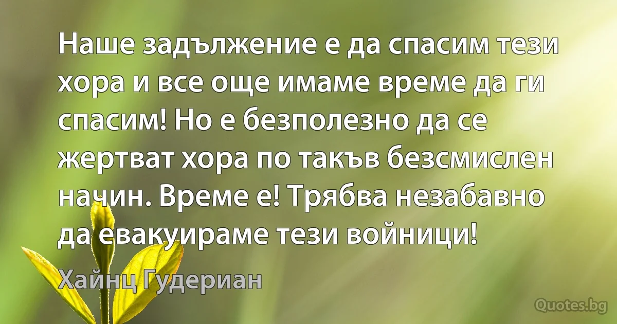 Наше задължение е да спасим тези хора и все още имаме време да ги спасим! Но е безполезно да се жертват хора по такъв безсмислен начин. Време е! Трябва незабавно да евакуираме тези войници! (Хайнц Гудериан)