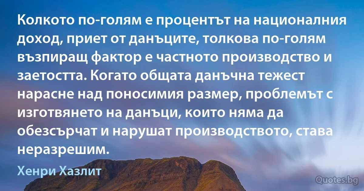 Колкото по-голям е процентът на националния доход, приет от данъците, толкова по-голям възпиращ фактор е частното производство и заетостта. Когато общата данъчна тежест нарасне над поносимия размер, проблемът с изготвянето на данъци, които няма да обезсърчат и нарушат производството, става неразрешим. (Хенри Хазлит)