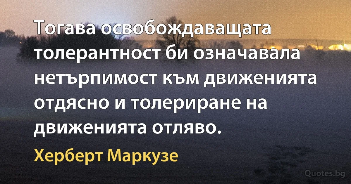 Тогава освобождаващата толерантност би означавала нетърпимост към движенията отдясно и толериране на движенията отляво. (Херберт Маркузе)