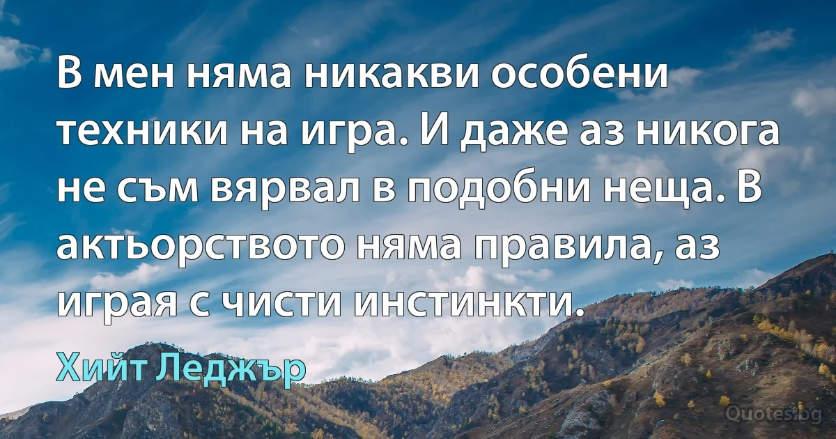 В мен няма никакви особени техники на игра. И даже аз никога не съм вярвал в подобни неща. В актьорството няма правила, аз играя с чисти инстинкти. (Хийт Леджър)