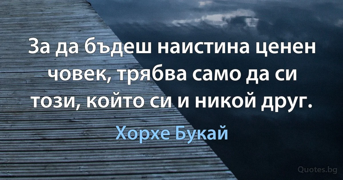 За да бъдеш наистина ценен човек, трябва само да си този, който си и никой друг. (Хорхе Букай)