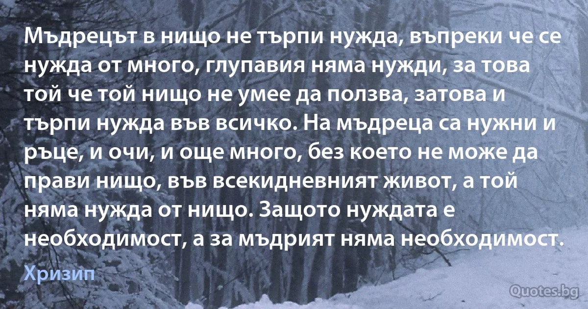 Мъдрецът в нищо не търпи нужда, въпреки че се нужда от много, глупавия няма нужди, за това той че той нищо не умее да ползва, затова и търпи нужда във всичко. На мъдреца са нужни и ръце, и очи, и още много, без което не може да прави нищо, във всекидневният живот, а той няма нужда от нищо. Защото нуждата е необходимост, а за мъдрият няма необходимост. (Хризип)