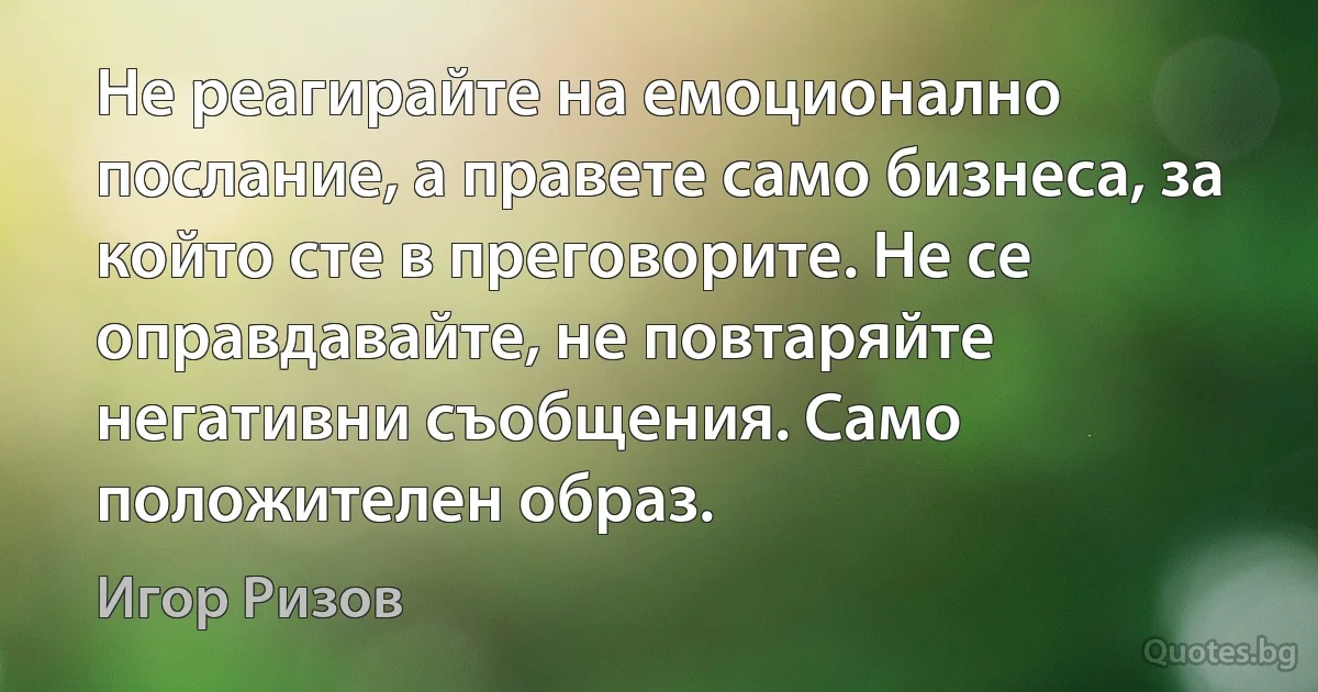 Не реагирайте на емоционално послание, а правете само бизнеса, за който сте в преговорите. Не се оправдавайте, не повтаряйте негативни съобщения. Само положителен образ. (Игор Ризов)