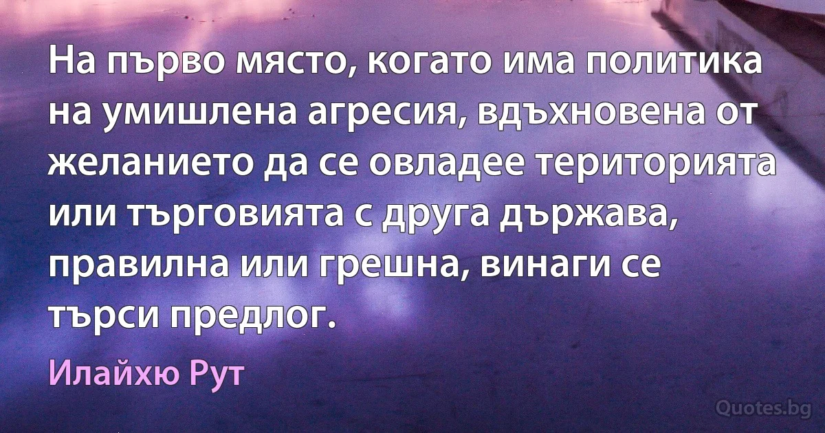 На първо място, когато има политика на умишлена агресия, вдъхновена от желанието да се овладее територията или търговията с друга държава, правилна или грешна, винаги се търси предлог. (Илайхю Рут)