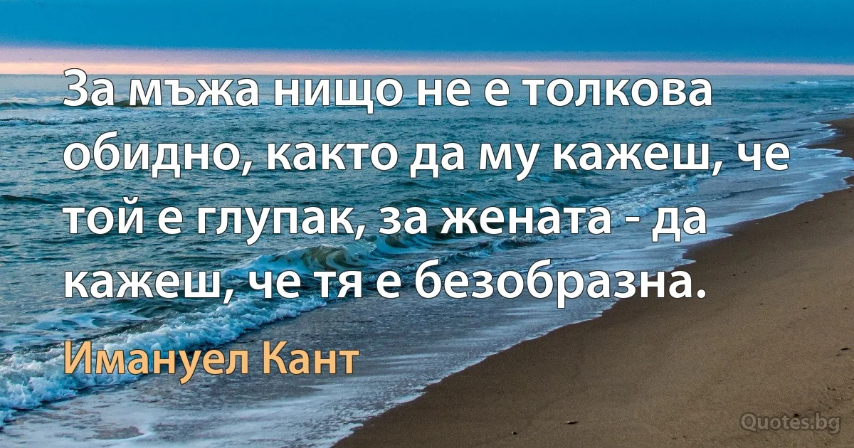 За мъжа нищо не е толкова обидно, както да му кажеш, че той е глупак, за жената - да кажеш, че тя е безобразна. (Имануел Кант)