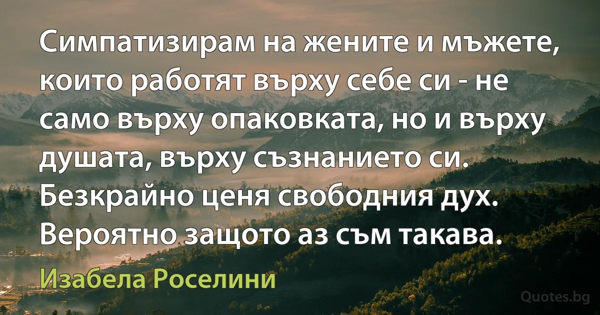 Симпатизирам на жените и мъжете, които работят върху себе си - не само върху опаковката, но и върху душата, върху съзнанието си. Безкрайно ценя свободния дух. Вероятно защото аз съм такава. (Изабела Роселини)