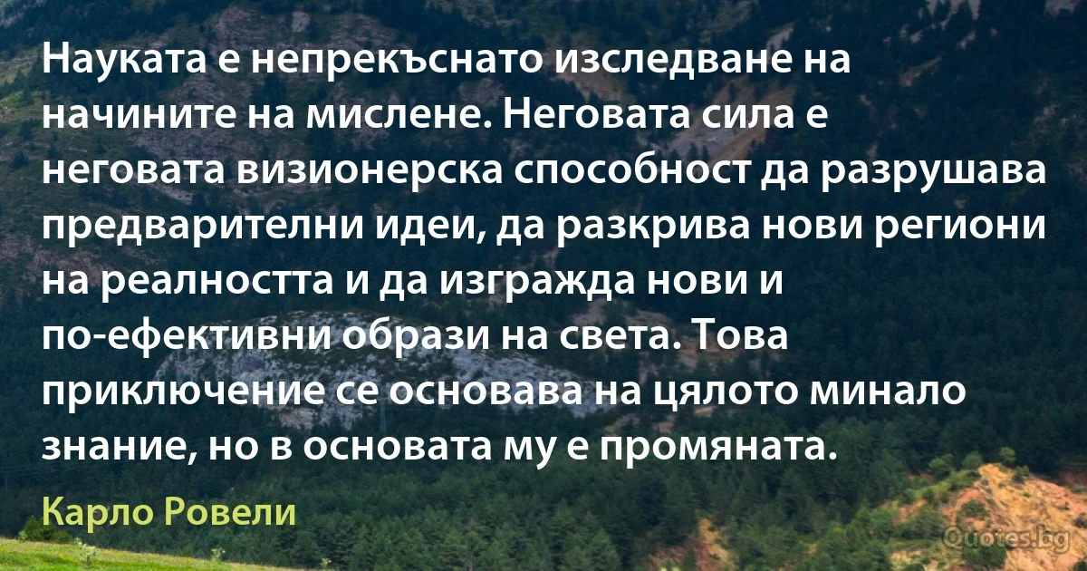 Науката е непрекъснато изследване на начините на мислене. Неговата сила е неговата визионерска способност да разрушава предварителни идеи, да разкрива нови региони на реалността и да изгражда нови и по-ефективни образи на света. Това приключение се основава на цялото минало знание, но в основата му е промяната. (Карло Ровели)