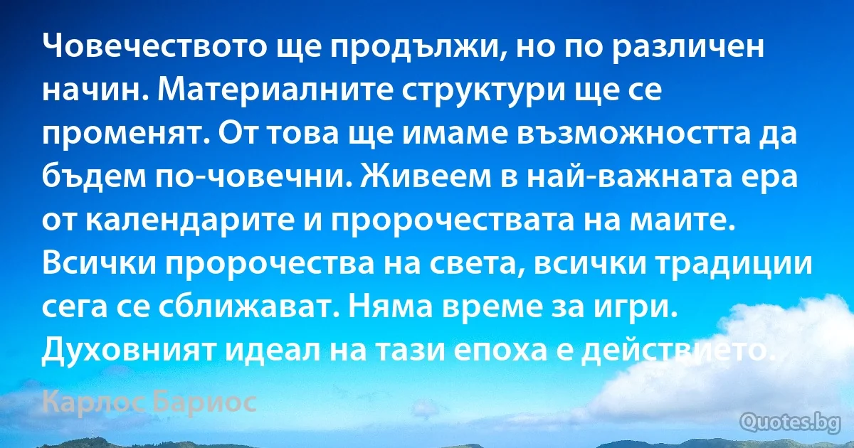 Човечеството ще продължи, но по различен начин. Материалните структури ще се променят. От това ще имаме възможността да бъдем по-човечни. Живеем в най-важната ера от календарите и пророчествата на маите. Всички пророчества на света, всички традиции сега се сближават. Няма време за игри. Духовният идеал на тази епоха е действието. (Карлос Бариос)