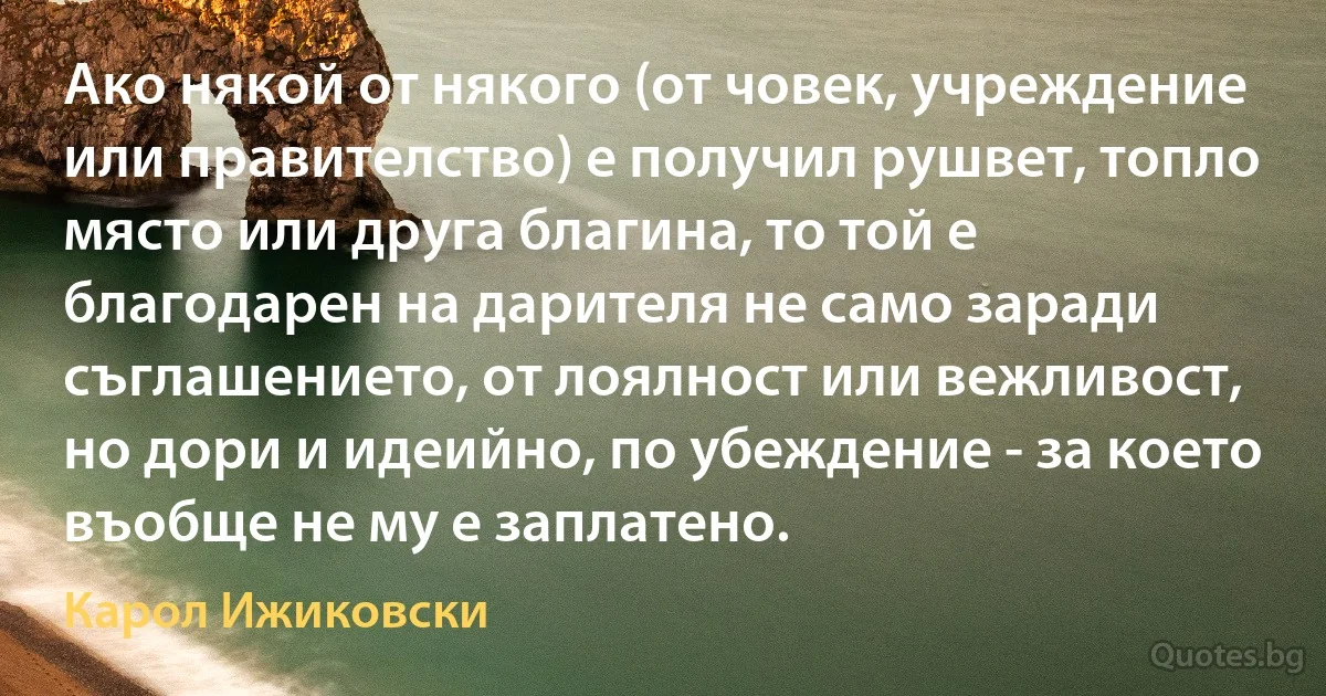 Ако някой от някого (от човек, учреждение или правителство) е получил рушвет, топло място или друга благина, то той е благодарен на дарителя не само заради съглашението, от лоялност или вежливост, но дори и идеийно, по убеждение - за което въобще не му е заплатено. (Карол Ижиковски)