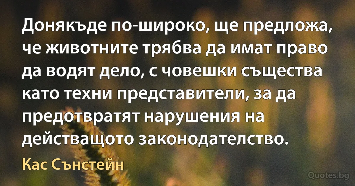 Донякъде по-широко, ще предложа, че животните трябва да имат право да водят дело, с човешки същества като техни представители, за да предотвратят нарушения на действащото законодателство. (Кас Сънстейн)