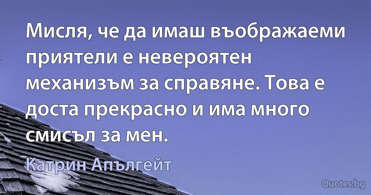 Мисля, че да имаш въображаеми приятели е невероятен механизъм за справяне. Това е доста прекрасно и има много смисъл за мен. (Катрин Апългейт)