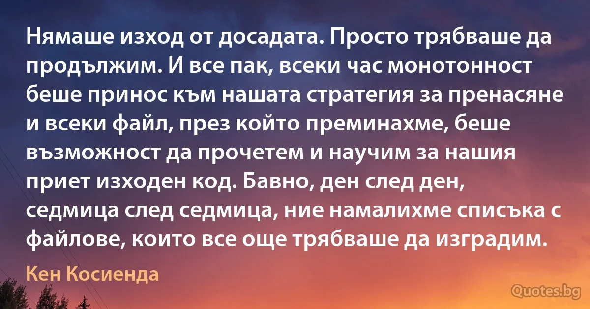 Нямаше изход от досадата. Просто трябваше да продължим. И все пак, всеки час монотонност беше принос към нашата стратегия за пренасяне и всеки файл, през който преминахме, беше възможност да прочетем и научим за нашия приет изходен код. Бавно, ден след ден, седмица след седмица, ние намалихме списъка с файлове, които все още трябваше да изградим. (Кен Косиенда)