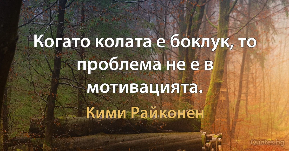 Когато колата е боклук, то проблема не е в мотивацията. (Кими Райконен)