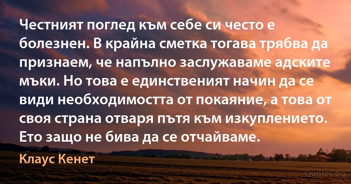 Честният поглед към себе си често е болезнен. В крайна сметка тогава трябва да признаем, че напълно заслужаваме адските мъки. Но това е единственият начин да се види необходимостта от покаяние, а това от своя страна отваря пътя към изкуплението. Ето защо не бива да се отчайваме. (Клаус Кенет)