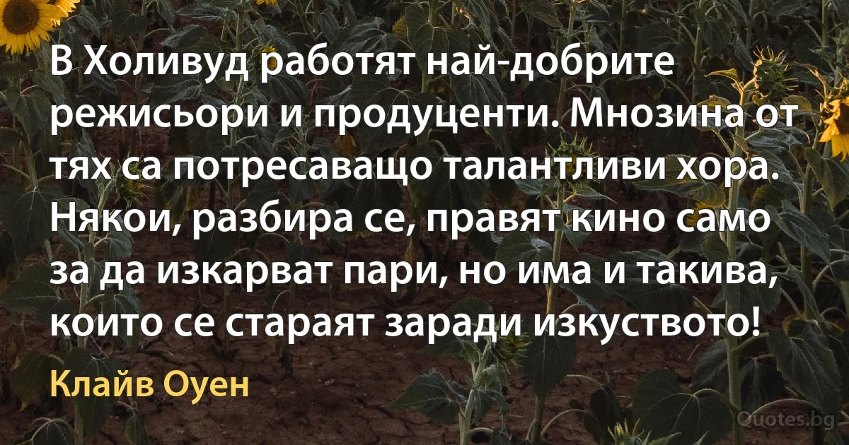 В Холивуд работят най-добрите режисьори и продуценти. Мнозина от тях са потресаващо талантливи хора. Някои, разбира се, правят кино само за да изкарват пари, но има и такива, които се стараят заради изкуството! (Клайв Оуен)