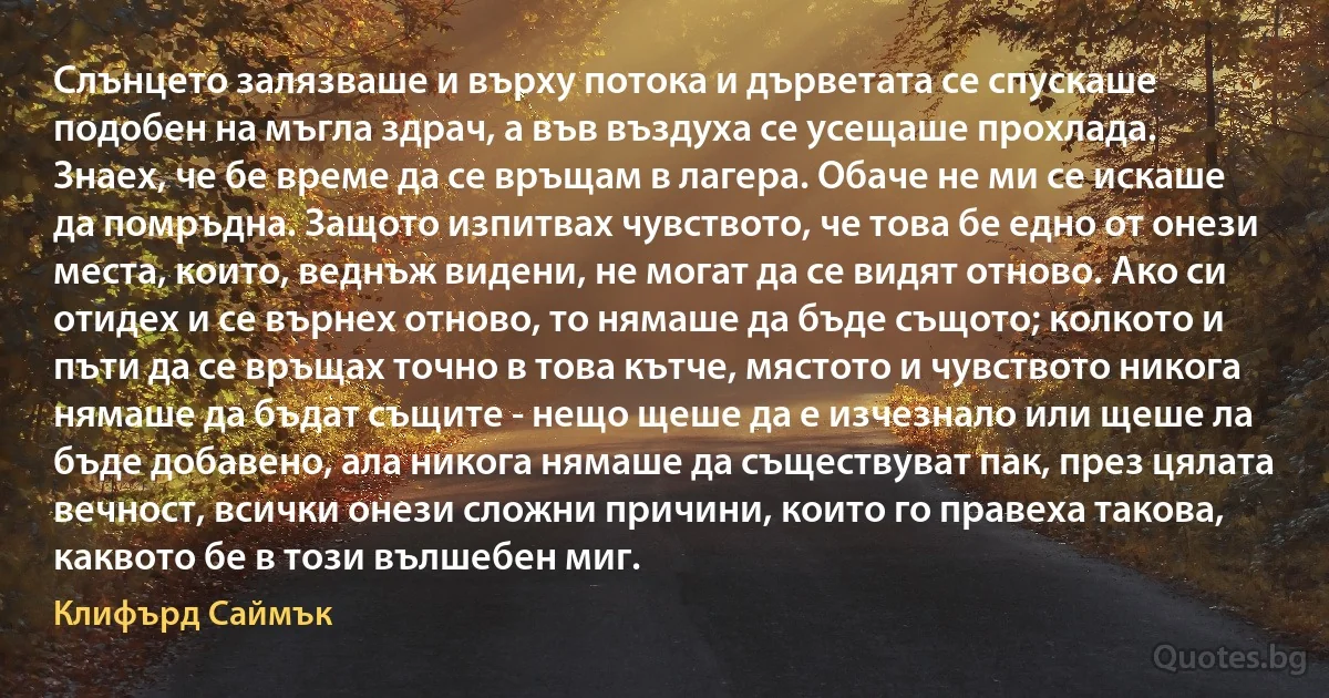 Слънцето залязваше и върху потока и дърветата се спускаше подобен на мъгла здрач, а във въздуха се усещаше прохлада. Знаех, че бе време да се връщам в лагера. Обаче не ми се искаше да помръдна. Защото изпитвах чувството, че това бе едно от онези места, които, веднъж видени, не могат да се видят отново. Ако си отидех и се върнех отново, то нямаше да бъде същото; колкото и пъти да се връщах точно в това кътче, мястото и чувството никога нямаше да бъдат същите - нещо щеше да е изчезнало или щеше ла бъде добавено, ала никога нямаше да съществуват пак, през цялата вечност, всички онези сложни причини, които го правеха такова, каквото бе в този вълшебен миг. (Клифърд Саймък)