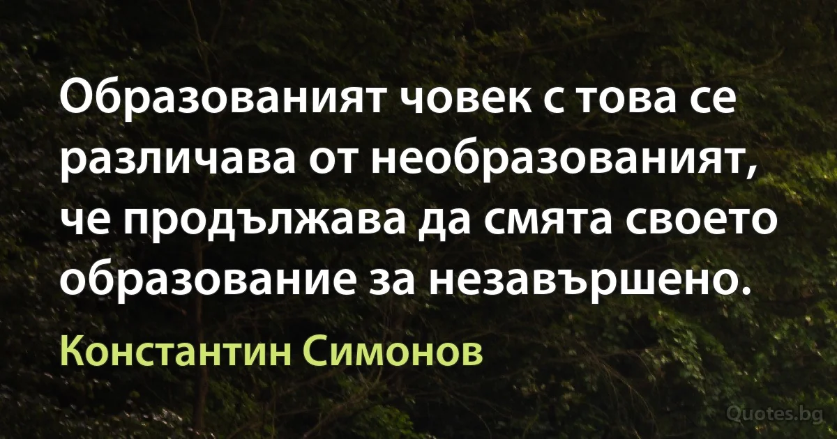 Образованият човек с това се различава от необразованият, че продължава да смята своето образование за незавършено. (Константин Симонов)