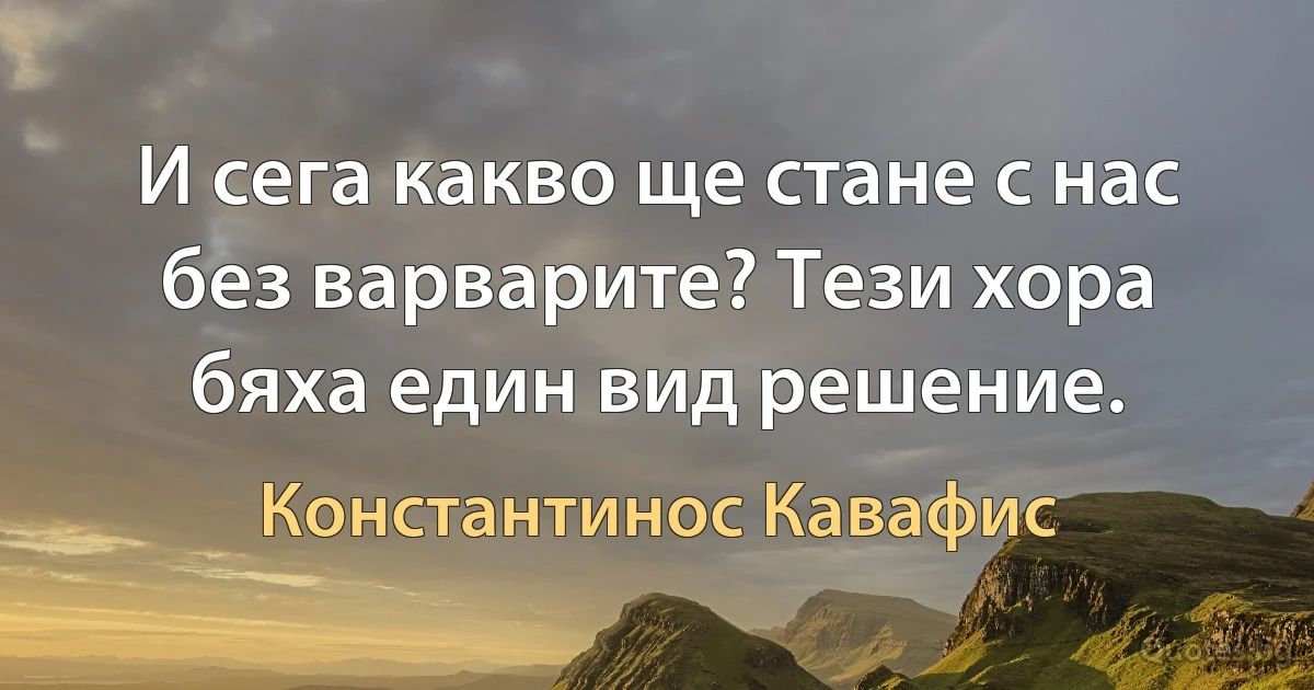 И сега какво ще стане с нас без варварите? Тези хора бяха един вид решение. (Константинос Кавафис)