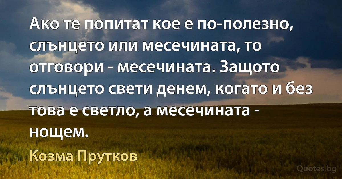 Ако те попитат кое е по-полезно, слънцето или месечината, то отговори - месечината. Защото слънцето свети денем, когато и без това е светло, а месечината - нощем. (Козма Прутков)