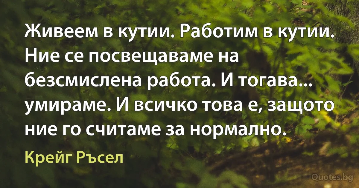 Живеем в кутии. Работим в кутии. Ние се посвещаваме на безсмислена работа. И тогава... умираме. И всичко това е, защото ние го считаме за нормално. (Крейг Ръсел)