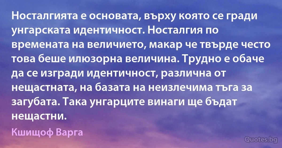 Носталгията е основата, върху която се гради унгарската идентичност. Носталгия по времената на величието, макар че твърде често това беше илюзорна величина. Трудно е обаче да се изгради идентичност, различна от нещастната, на базата на неизлечима тъга за загубата. Така унгарците винаги ще бъдат нещастни. (Кшищоф Варга)