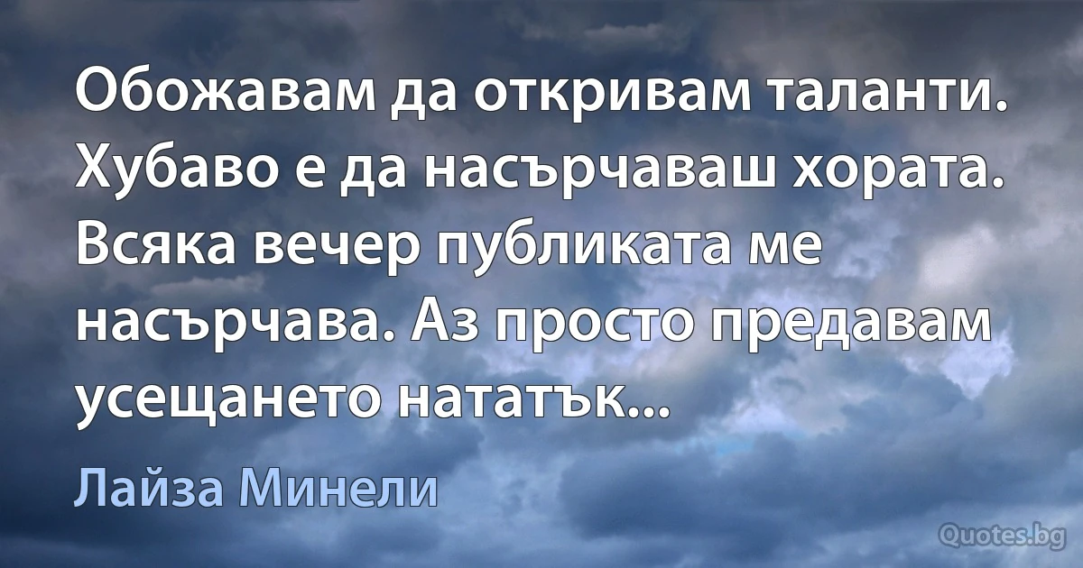 Обожавам да откривам таланти. Хубаво е да насърчаваш хората. Всяка вечер публиката ме насърчава. Аз просто предавам усещането нататък... (Лайза Минели)