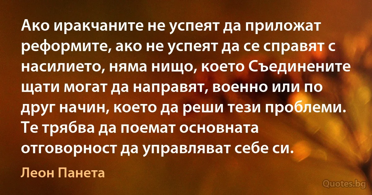 Ако иракчаните не успеят да приложат реформите, ако не успеят да се справят с насилието, няма нищо, което Съединените щати могат да направят, военно или по друг начин, което да реши тези проблеми. Те трябва да поемат основната отговорност да управляват себе си. (Леон Панета)