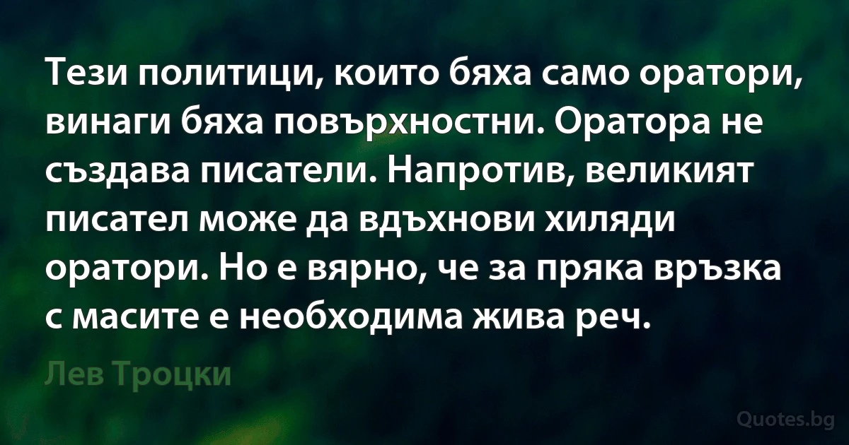 Тези политици, които бяха само оратори, винаги бяха повърхностни. Оратора не създава писатели. Напротив, великият писател може да вдъхнови хиляди оратори. Но е вярно, че за пряка връзка с масите е необходима жива реч. (Лев Троцки)