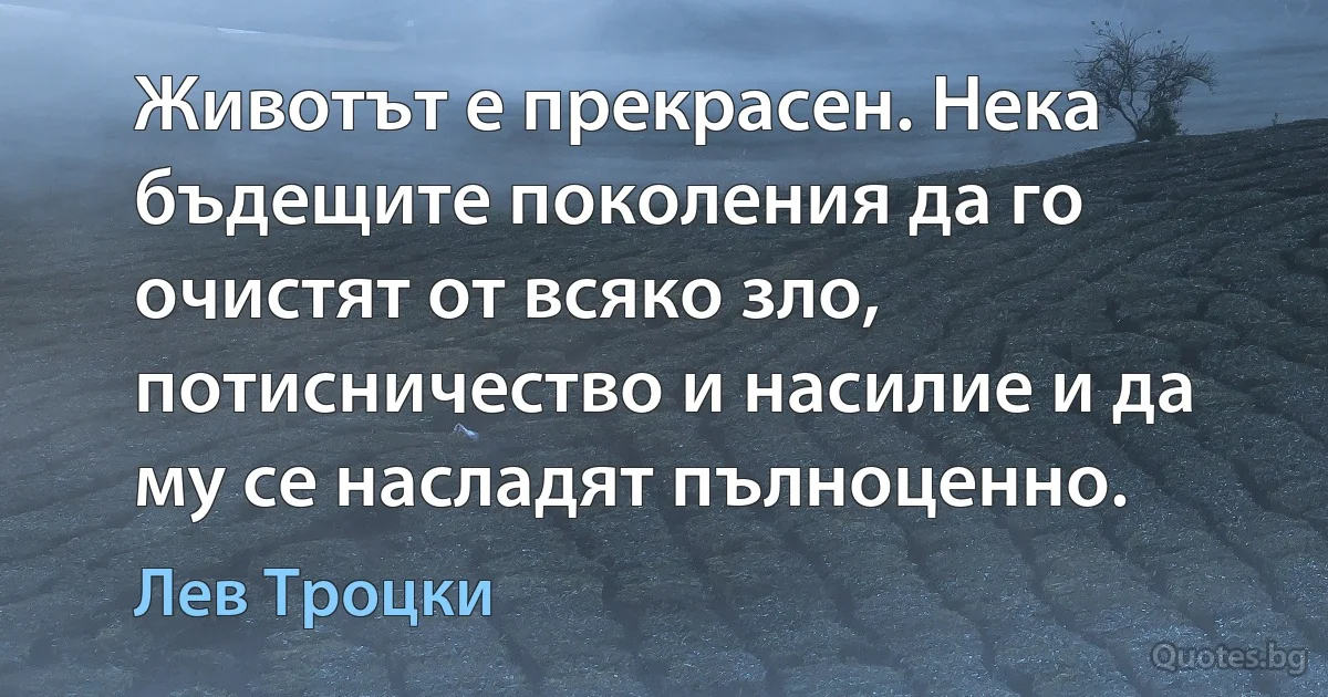 Животът е прекрасен. Нека бъдещите поколения да го очистят от всяко зло, потисничество и насилие и да му се насладят пълноценно. (Лев Троцки)