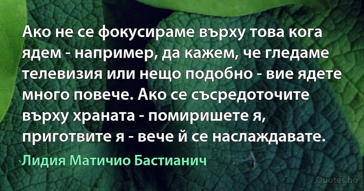 Ако не се фокусираме върху това кога ядем - например, да кажем, че гледаме телевизия или нещо подобно - вие ядете много повече. Ако се съсредоточите върху храната - помиришете я, приготвите я - вече й се наслаждавате. (Лидия Матичио Бастианич)