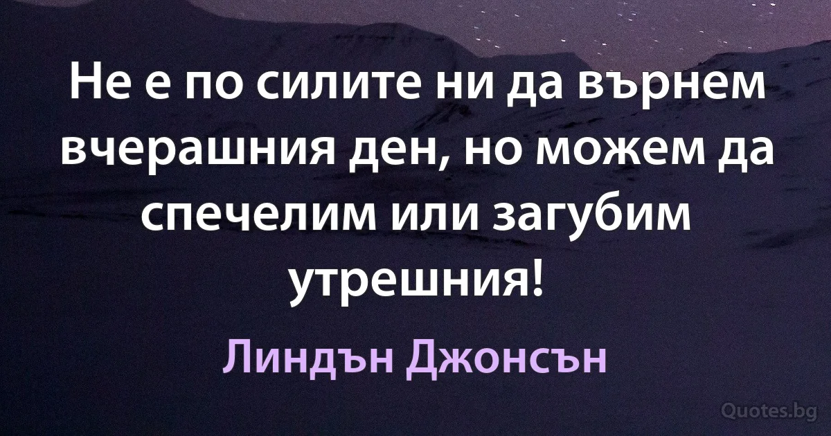 Не е по силите ни да върнем вчерашния ден, но можем да спечелим или загубим утрешния! (Линдън Джонсън)