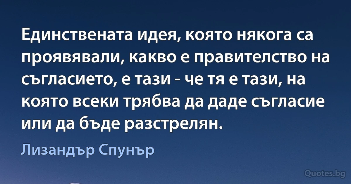 Единствената идея, която някога са проявявали, какво е правителство на съгласието, е тази - че тя е тази, на която всеки трябва да даде съгласие или да бъде разстрелян. (Лизандър Спунър)