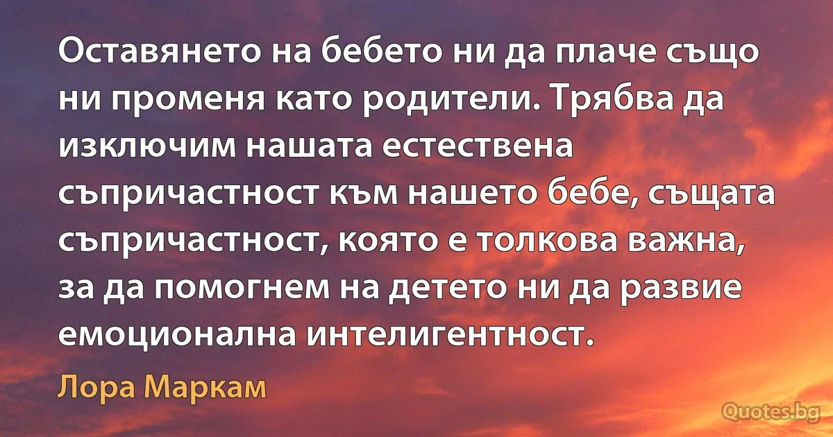 Оставянето на бебето ни да плаче също ни променя като родители. Трябва да изключим нашата естествена съпричастност към нашето бебе, същата съпричастност, която е толкова важна, за да помогнем на детето ни да развие емоционална интелигентност. (Лора Маркам)