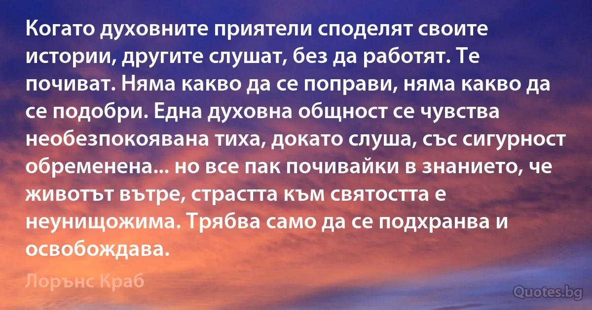 Когато духовните приятели споделят своите истории, другите слушат, без да работят. Те почиват. Няма какво да се поправи, няма какво да се подобри. Една духовна общност се чувства необезпокоявана тиха, докато слуша, със сигурност обременена... но все пак почивайки в знанието, че животът вътре, страстта към святостта е неунищожима. Трябва само да се подхранва и освобождава. (Лорънс Краб)