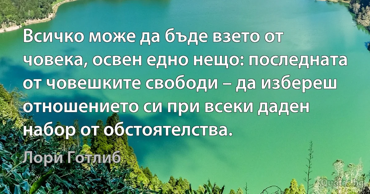 Всичко може да бъде взето от човека, освен едно нещо: последната от човешките свободи – да избереш отношението си при всеки даден набор от обстоятелства. (Лори Готлиб)