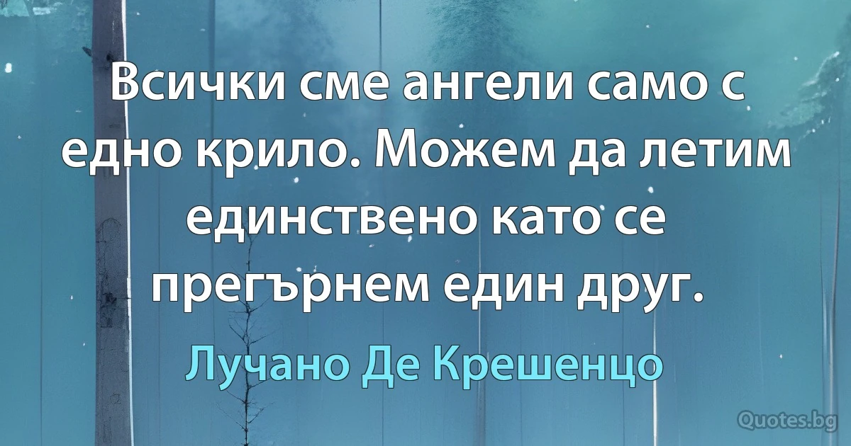 Всички сме ангели само с едно крило. Можем да летим единствено като се прегърнем един друг. (Лучано Де Крешенцо)