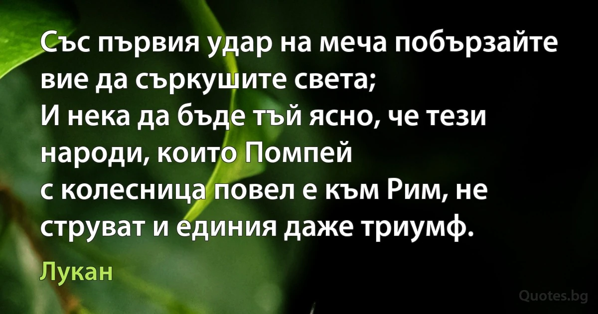 Със първия удар на меча побързайте вие да съркушите света;
И нека да бъде тъй ясно, че тези народи, които Помпей
с колесница повел е към Рим, не струват и единия даже триумф. (Лукан)